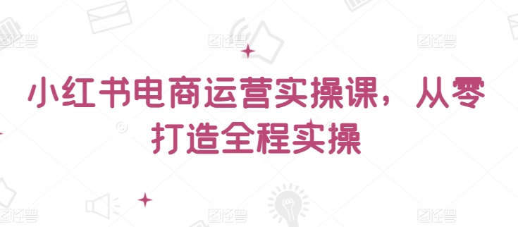 小红书电商运营实操课，​从零打造全程实操-极客工作室
