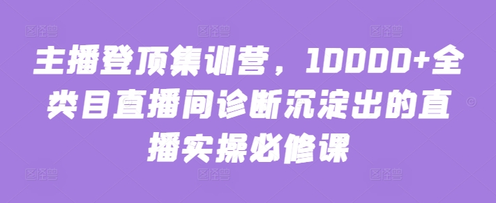 主播登顶集训营，10000+全类目直播间诊断沉淀出的直播实操必修课-极客工作室