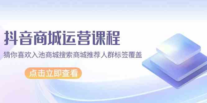 抖音商城运营课程，猜你喜欢入池商城搜索商城推荐人群标签覆盖（67节课）-极客工作室