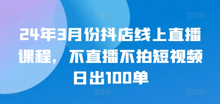 24年3月份抖店线上直播课程，不直播不拍短视频日出100单-极客工作室