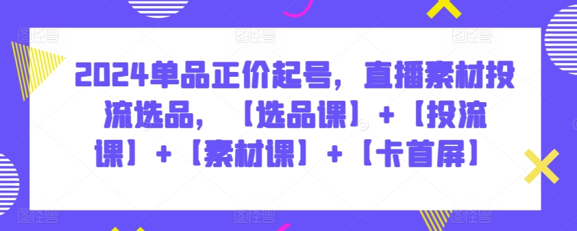 2024单品正价起号，直播素材投流选品，【选品课】+【投流课】+【素材课】+【卡首屏】-极客工作室