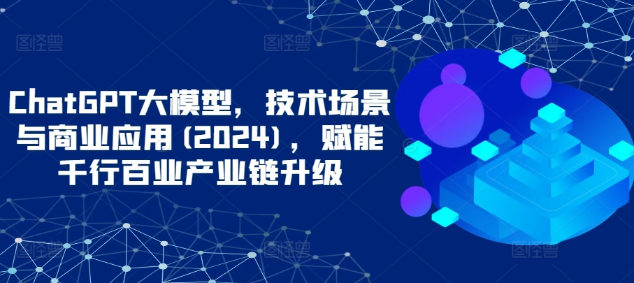 ChatGPT大模型，技术场景与商业应用(2024)，赋能千行百业产业链升级-极客工作室